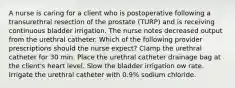 A nurse is caring for a client who is postoperative following a transurethral resection of the prostate (TURP) and is receiving continuous bladder irrigation. The nurse notes decreased output from the urethral catheter. Which of the following provider prescriptions should the nurse expect? Clamp the urethral catheter for 30 min. Place the urethral catheter drainage bag at the client's heart level. Slow the bladder irrigation ow rate. Irrigate the urethral catheter with 0.9% sodium chloride.