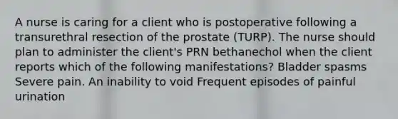 A nurse is caring for a client who is postoperative following a transurethral resection of the prostate (TURP). The nurse should plan to administer the client's PRN bethanechol when the client reports which of the following manifestations? Bladder spasms Severe pain. An inability to void Frequent episodes of painful urination