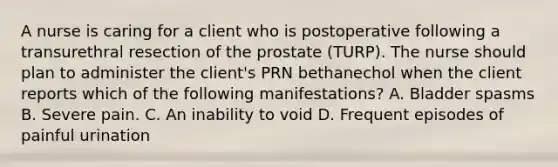 A nurse is caring for a client who is postoperative following a transurethral resection of the prostate (TURP). The nurse should plan to administer the client's PRN bethanechol when the client reports which of the following manifestations? A. Bladder spasms B. Severe pain. C. An inability to void D. Frequent episodes of painful urination