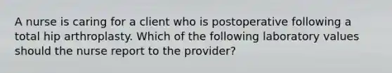 A nurse is caring for a client who is postoperative following a total hip arthroplasty. Which of the following laboratory values should the nurse report to the provider?