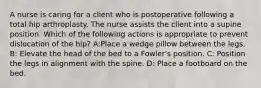 A nurse is caring for a client who is postoperative following a total hip arthroplasty. The nurse assists the client into a supine position. Which of the following actions is appropriate to prevent dislocation of the hip? A:Place a wedge pillow between the legs. B: Elevate the head of the bed to a Fowler's position. C: Position the legs in alignment with the spine. D: Place a footboard on the bed.