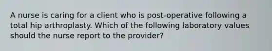 A nurse is caring for a client who is post-operative following a total hip arthroplasty. Which of the following laboratory values should the nurse report to the provider?