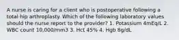 A nurse is caring for a client who is postoperative following a total hip arthroplasty. Which of the following laboratory values should the nurse report to the provider? 1. Potassium 4mEq/L 2. WBC count 10,000/mm3 3. Hct 45% 4. Hgb 8g/dL