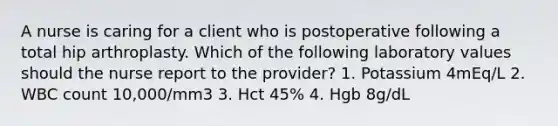 A nurse is caring for a client who is postoperative following a total hip arthroplasty. Which of the following laboratory values should the nurse report to the provider? 1. Potassium 4mEq/L 2. WBC count 10,000/mm3 3. Hct 45% 4. Hgb 8g/dL