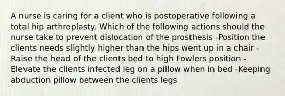 A nurse is caring for a client who is postoperative following a total hip arthroplasty. Which of the following actions should the nurse take to prevent dislocation of the prosthesis -Position the clients needs slightly higher than the hips went up in a chair -Raise the head of the clients bed to high Fowlers position -Elevate the clients infected leg on a pillow when in bed -Keeping abduction pillow between the clients legs