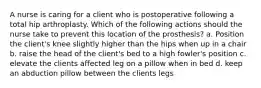 A nurse is caring for a client who is postoperative following a total hip arthroplasty. Which of the following actions should the nurse take to prevent this location of the prosthesis? a. Position the client's knee slightly higher than the hips when up in a chair b. raise the head of the client's bed to a high fowler's position c. elevate the clients affected leg on a pillow when in bed d. keep an abduction pillow between the clients legs