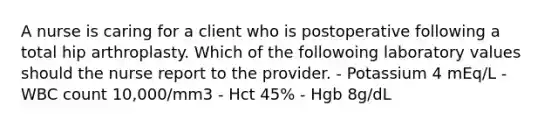 A nurse is caring for a client who is postoperative following a total hip arthroplasty. Which of the followoing laboratory values should the nurse report to the provider. - Potassium 4 mEq/L - WBC count 10,000/mm3 - Hct 45% - Hgb 8g/dL