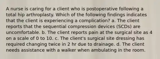 A nurse is caring for a client who is postoperative following a total hip arthroplasty. Which of the following findings indicates that the client is experiencing a complication? a. The client reports that the sequential compression devices (SCDs) are uncomfortable. b. The client reports pain at the surgical site as 4 on a scale of 0 to 10. c. The client's surgical site dressing has required changing twice in 2 hr due to drainage. d. The client needs assistance with a walker when ambulating in the room.