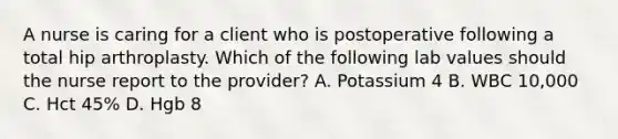 A nurse is caring for a client who is postoperative following a total hip arthroplasty. Which of the following lab values should the nurse report to the provider? A. Potassium 4 B. WBC 10,000 C. Hct 45% D. Hgb 8