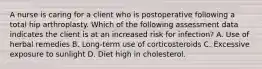 A nurse is caring for a client who is postoperative following a total hip arthroplasty. Which of the following assessment data indicates the client is at an increased risk for infection? A. Use of herbal remedies B. Long-term use of corticosteroids C. Excessive exposure to sunlight D. Diet high in cholesterol.