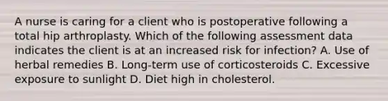 A nurse is caring for a client who is postoperative following a total hip arthroplasty. Which of the following assessment data indicates the client is at an increased risk for infection? A. Use of herbal remedies B. Long-term use of corticosteroids C. Excessive exposure to sunlight D. Diet high in cholesterol.