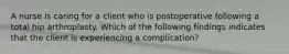 A nurse is caring for a client who is postoperative following a total hip arthroplasty. Which of the following findings indicates that the client is experiencing a complication?