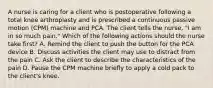 A nurse is caring for a client who is postoperative following a total knee arthroplasty and is prescribed a continuous passive motion (CPM) machine and PCA. The client tells the nurse, "I am in so much pain." Which of the following actions should the nurse take first? A. Remind the client to push the button for the PCA device B. Discuss activities the client may use to distract from the pain C. Ask the client to describe the characteristics of the pain D. Pause the CPM machine briefly to apply a cold pack to the client's knee.