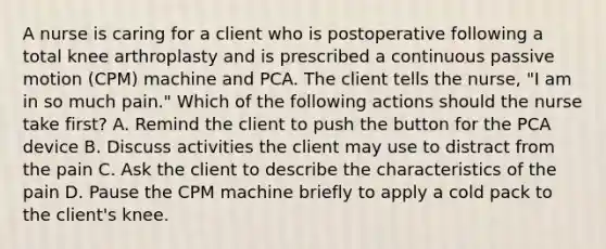 A nurse is caring for a client who is postoperative following a total knee arthroplasty and is prescribed a continuous passive motion (CPM) machine and PCA. The client tells the nurse, "I am in so much pain." Which of the following actions should the nurse take first? A. Remind the client to push the button for the PCA device B. Discuss activities the client may use to distract from the pain C. Ask the client to describe the characteristics of the pain D. Pause the CPM machine briefly to apply a cold pack to the client's knee.