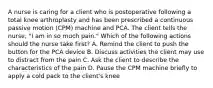 A nurse is caring for a client who is postoperative following a total knee arthroplasty and has been prescribed a continuous passive motion (CPM) machine and PCA. The client tells the nurse, "I am in so much pain." Which of the following actions should the nurse take first? A. Remind the client to push the button for the PCA device B. Discuss activities the client may use to distract from the pain C. Ask the client to describe the characteristics of the pain D. Pause the CPM machine briefly to apply a cold pack to the client's knee