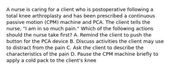 A nurse is caring for a client who is postoperative following a total knee arthroplasty and has been prescribed a continuous passive motion (CPM) machine and PCA. The client tells the nurse, "I am in so much pain." Which of the following actions should the nurse take first? A. Remind the client to push the button for the PCA device B. Discuss activities the client may use to distract from the pain C. Ask the client to describe the characteristics of the pain D. Pause the CPM machine briefly to apply a cold pack to the client's knee