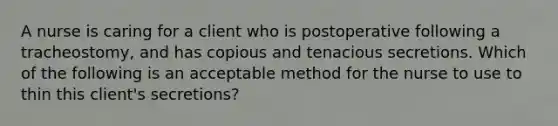 A nurse is caring for a client who is postoperative following a tracheostomy, and has copious and tenacious secretions. Which of the following is an acceptable method for the nurse to use to thin this client's secretions?