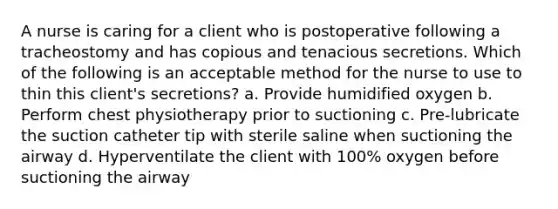 A nurse is caring for a client who is postoperative following a tracheostomy and has copious and tenacious secretions. Which of the following is an acceptable method for the nurse to use to thin this client's secretions? a. Provide humidified oxygen b. Perform chest physiotherapy prior to suctioning c. Pre-lubricate the suction catheter tip with sterile saline when suctioning the airway d. Hyperventilate the client with 100% oxygen before suctioning the airway