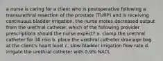 a nurse is caring for a client who is postoperative following a transurethral resection of the prostate (TURP) and is receiving continuous bladder irrigation. the nurse motes decreased output from the urethral catheter. which of the following provider prescriptions should the nurse expect? a. clamp the urethral catheter for 30 min b. place the urethral catheter drainage bag at the client's heart level c. slow bladder irrigation flow rate d. irrigate the urethral catheter with 0.9% NACL