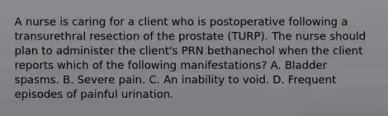 A nurse is caring for a client who is postoperative following a transurethral resection of the prostate (TURP). The nurse should plan to administer the client's PRN bethanechol when the client reports which of the following manifestations? A. Bladder spasms. B. Severe pain. C. An inability to void. D. Frequent episodes of painful urination.