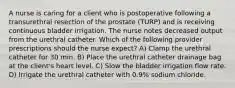 A nurse is caring for a client who is postoperative following a transurethral resection of the prostate (TURP) and is receiving continuous bladder irrigation. The nurse notes decreased output from the urethral catheter. Which of the following provider prescriptions should the nurse expect? A) Clamp the urethral catheter for 30 min. B) Place the urethral catheter drainage bag at the client's heart level. C) Slow the bladder irrigation flow rate. D) Irrigate the urethral catheter with 0.9% sodium chloride.