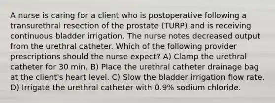 A nurse is caring for a client who is postoperative following a transurethral resection of the prostate (TURP) and is receiving continuous bladder irrigation. The nurse notes decreased output from the urethral catheter. Which of the following provider prescriptions should the nurse expect? A) Clamp the urethral catheter for 30 min. B) Place the urethral catheter drainage bag at the client's heart level. C) Slow the bladder irrigation flow rate. D) Irrigate the urethral catheter with 0.9% sodium chloride.