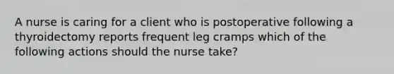 A nurse is caring for a client who is postoperative following a thyroidectomy reports frequent leg cramps which of the following actions should the nurse take?