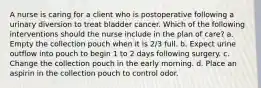 A nurse is caring for a client who is postoperative following a urinary diversion to treat bladder cancer. Which of the following interventions should the nurse include in the plan of care? a. Empty the collection pouch when it is 2/3 full. b. Expect urine outflow into pouch to begin 1 to 2 days following surgery. c. Change the collection pouch in the early morning. d. Place an aspirin in the collection pouch to control odor.