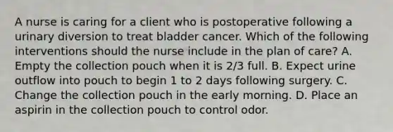 A nurse is caring for a client who is postoperative following a urinary diversion to treat bladder cancer. Which of the following interventions should the nurse include in the plan of care? A. Empty the collection pouch when it is 2/3 full. B. Expect urine outflow into pouch to begin 1 to 2 days following surgery. C. Change the collection pouch in the early morning. D. Place an aspirin in the collection pouch to control odor.