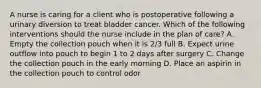 A nurse is caring for a client who is postoperative following a urinary diversion to treat bladder cancer. Which of the following interventions should the nurse include in the plan of care? A. Empty the collection pouch when it is 2/3 full B. Expect urine outflow into pouch to begin 1 to 2 days after surgery C. Change the collection pouch in the early morning D. Place an aspirin in the collection pouch to control odor