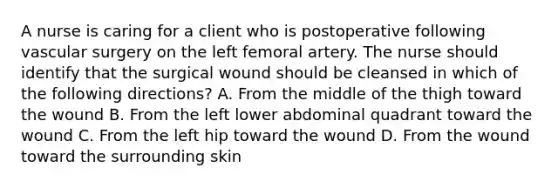 A nurse is caring for a client who is postoperative following vascular surgery on the left femoral artery. The nurse should identify that the surgical wound should be cleansed in which of the following directions? A. From the middle of the thigh toward the wound B. From the left lower abdominal quadrant toward the wound C. From the left hip toward the wound D. From the wound toward the surrounding skin