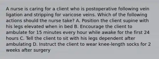 A nurse is caring for a client who is postoperative following vein ligation and stripping for varicose veins. Which of the following actions should the nurse take? A. Position the client supine with his legs elevated when in bed B. Encourage the client to ambulate for 15 minutes every hour while awake for the first 24 hours C. Tell the client to sit with his legs dependent after ambulating D. Instruct the client to wear knee-length socks for 2 weeks after surgery