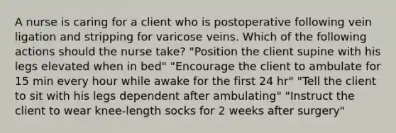 A nurse is caring for a client who is postoperative following vein ligation and stripping for varicose veins. Which of the following actions should the nurse take? "Position the client supine with his legs elevated when in bed" "Encourage the client to ambulate for 15 min every hour while awake for the first 24 hr" "Tell the client to sit with his legs dependent after ambulating" "Instruct the client to wear knee-length socks for 2 weeks after surgery"