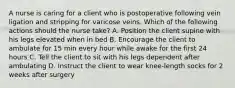 A nurse is caring for a client who is postoperative following vein ligation and stripping for varicose veins. Which of the following actions should the nurse take? A. Position the client supine with his legs elevated when in bed B. Encourage the client to ambulate for 15 min every hour while awake for the first 24 hours C. Tell the client to sit with his legs dependent after ambulating D. Instruct the client to wear knee-length socks for 2 weeks after surgery