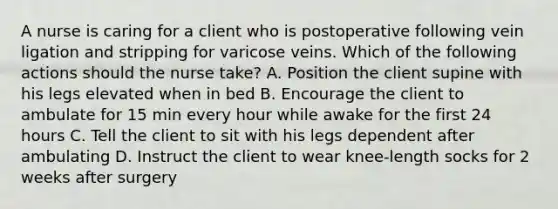 A nurse is caring for a client who is postoperative following vein ligation and stripping for varicose veins. Which of the following actions should the nurse take? A. Position the client supine with his legs elevated when in bed B. Encourage the client to ambulate for 15 min every hour while awake for the first 24 hours C. Tell the client to sit with his legs dependent after ambulating D. Instruct the client to wear knee-length socks for 2 weeks after surgery