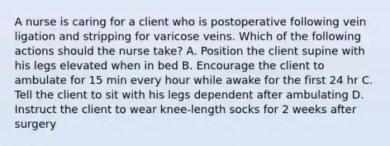 A nurse is caring for a client who is postoperative following vein ligation and stripping for varicose veins. Which of the following actions should the nurse take? A. Position the client supine with his legs elevated when in bed B. Encourage the client to ambulate for 15 min every hour while awake for the first 24 hr C. Tell the client to sit with his legs dependent after ambulating D. Instruct the client to wear knee-length socks for 2 weeks after surgery