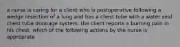 a nurse is caring for a client who is postoperative following a wedge resection of a lung and has a chest tube with a water seal chest tube drainage system. the client reports a burning pain in his chest. which of the following actions by the nurse is approprate