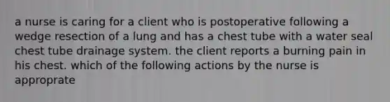 a nurse is caring for a client who is postoperative following a wedge resection of a lung and has a chest tube with a water seal chest tube drainage system. the client reports a burning pain in his chest. which of the following actions by the nurse is approprate