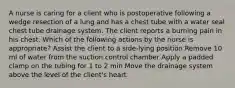 A nurse is caring for a client who is postoperative following a wedge resection of a lung and has a chest tube with a water seal chest tube drainage system. The client reports a burning pain in his chest. Which of the following actions by the nurse is appropriate? Assist the client to a side-lying position Remove 10 ml of water from the suction control chamber Apply a padded clamp on the tubing for 1 to 2 min Move the drainage system above the level of the client's heart