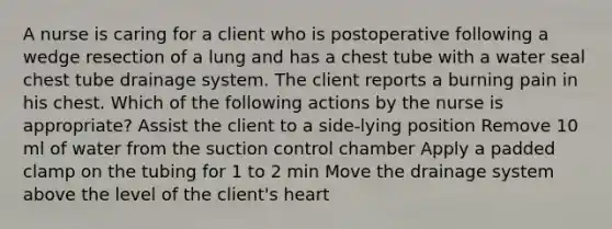 A nurse is caring for a client who is postoperative following a wedge resection of a lung and has a chest tube with a water seal chest tube drainage system. The client reports a burning pain in his chest. Which of the following actions by the nurse is appropriate? Assist the client to a side-lying position Remove 10 ml of water from the suction control chamber Apply a padded clamp on the tubing for 1 to 2 min Move the drainage system above the level of the client's heart