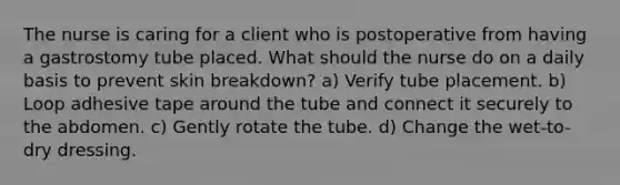 The nurse is caring for a client who is postoperative from having a gastrostomy tube placed. What should the nurse do on a daily basis to prevent skin breakdown? a) Verify tube placement. b) Loop adhesive tape around the tube and connect it securely to the abdomen. c) Gently rotate the tube. d) Change the wet-to-dry dressing.