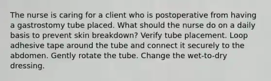 The nurse is caring for a client who is postoperative from having a gastrostomy tube placed. What should the nurse do on a daily basis to prevent skin breakdown? Verify tube placement. Loop adhesive tape around the tube and connect it securely to the abdomen. Gently rotate the tube. Change the wet-to-dry dressing.