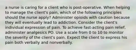 a nurse is caring for a client who is post-operative. When helping to manage the client's pain, which of the following principles should the nurse apply? Administer opioids with caution because they will eventually lead to addiction. Consider the client's individual expression of pain. To achieve fast-acting pain relief, administer analgesics PO. Use a scale from 0 to 10 to monitor the severity of the client's pain. Expect the client to express his pain both verbally and nonverbally.