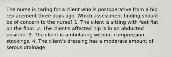 The nurse is caring for a client who is postoperative from a hip replacement three days ago. Which assessment finding should be of concern to the nurse? 1. The client is sitting with feet flat on the floor. 2. The client's affected hip is in an abducted position. 3. The client is ambulating without compression stockings. 4. The client's dressing has a moderate amount of serous drainage.