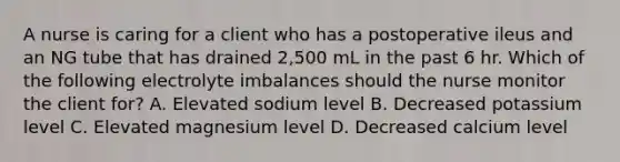 A nurse is caring for a client who has a postoperative ileus and an NG tube that has drained 2,500 mL in the past 6 hr. Which of the following electrolyte imbalances should the nurse monitor the client for? A. Elevated sodium level B. Decreased potassium level C. Elevated magnesium level D. Decreased calcium level