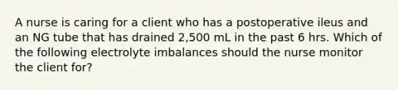 A nurse is caring for a client who has a postoperative ileus and an NG tube that has drained 2,500 mL in the past 6 hrs. Which of the following electrolyte imbalances should the nurse monitor the client for?