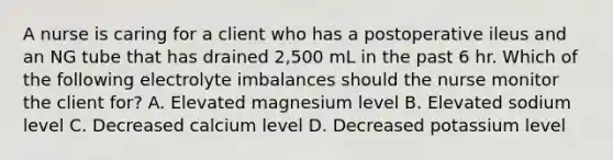 A nurse is caring for a client who has a postoperative ileus and an NG tube that has drained 2,500 mL in the past 6 hr. Which of the following electrolyte imbalances should the nurse monitor the client for? A. Elevated magnesium level B. Elevated sodium level C. Decreased calcium level D. Decreased potassium level