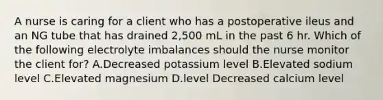 A nurse is caring for a client who has a postoperative ileus and an NG tube that has drained 2,500 mL in the past 6 hr. Which of the following electrolyte imbalances should the nurse monitor the client for? A.Decreased potassium level B.Elevated sodium level C.Elevated magnesium D.level Decreased calcium level