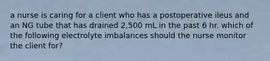 a nurse is caring for a client who has a postoperative ileus and an NG tube that has drained 2,500 mL in the past 6 hr. which of the following electrolyte imbalances should the nurse monitor the client for?