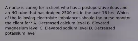 A nurse is caring for a client who has a postoperative ileus and an NG tube that has drained 2500 mL in the past 16 hrs. Which of the following electrolyte imbalances should the nurse monitor the client for? A. Decreased calcium level B. Elevated magnesium level C. Elevated sodium level D. Decreased potassium level